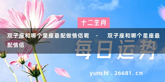 双子座和哪个星座最配做情侣呢 - 双子座和哪个星座最配情侣
